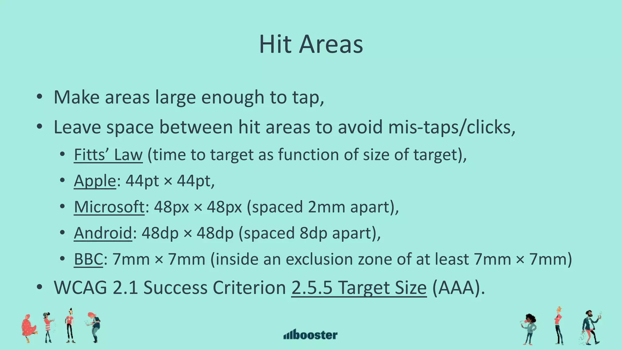 Hit Areas
• Make areas large enough to tap,
• Leave space between hit areas to avoid mis-taps/clicks,
• Fitts’ Law (time to target as function of size of target),
• Apple: 44pt × 44pt,
• Microsoft: 48px × 48px (spaced 2mm apart),
• Android: 48dp × 48dp (spaced 8dp apart),
• BBC: 7mm × 7mm (inside an exclusion zone of at least 7mm × 7mm)
• WCAG 2.1 Success Criterion 2.5.5 Target Size (AAA).
 