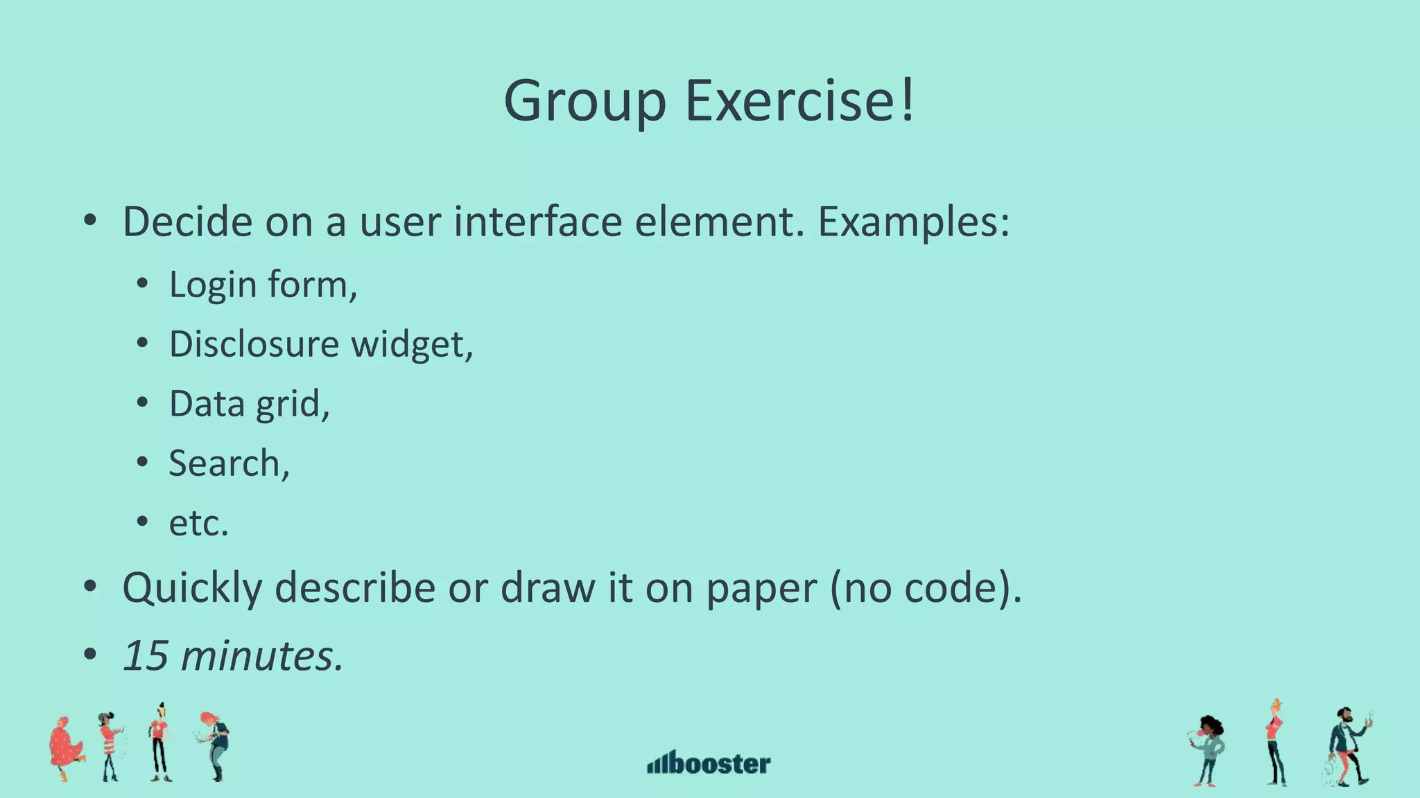 Group Exercise!
• Decide on a user interface element. Examples:
• Login form,
• Disclosure widget,
• Data grid,
• Search,
• etc.
• Quickly describe or draw it on paper (no code).
• 15 minutes.
 