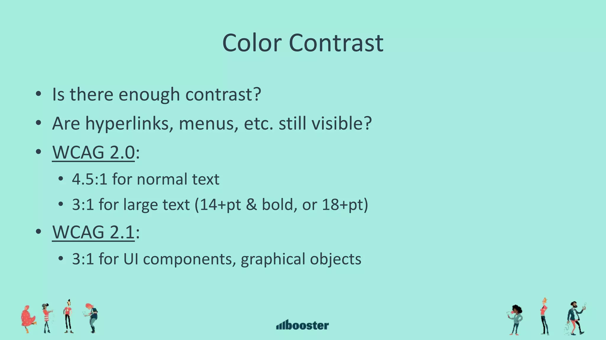 Color Contrast
• Is there enough contrast?
• Are hyperlinks, menus, etc. still visible?
• WCAG 2.0:
• 4.5:1 for normal text
• 3:1 for large text (14+pt & bold, or 18+pt)
• WCAG 2.1:
• 3:1 for UI components, graphical objects
 