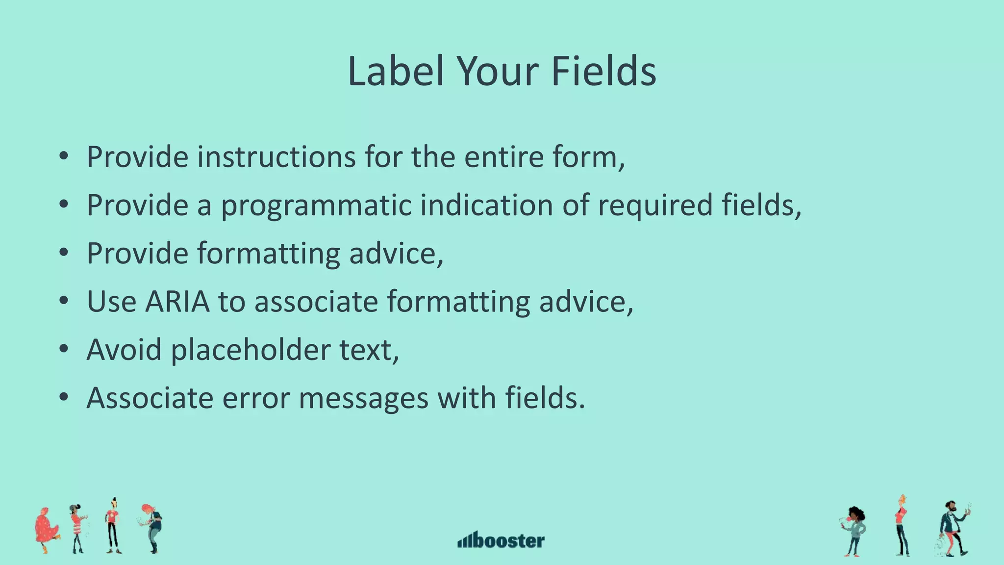 Label Your Fields
• Provide instructions for the entire form,
• Provide a programmatic indication of required fields,
• Provide formatting advice,
• Use ARIA to associate formatting advice,
• Avoid placeholder text,
• Associate error messages with fields.
 