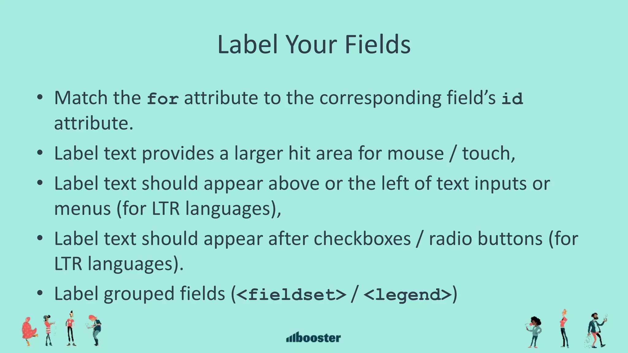 Label Your Fields
• Match the for attribute to the corresponding field’s id
attribute.
• Label text provides a larger hit area for mouse / touch,
• Label text should appear above or the left of text inputs or
menus (for LTR languages),
• Label text should appear after checkboxes / radio buttons (for
LTR languages).
• Label grouped fields (<fieldset> / <legend>)
 