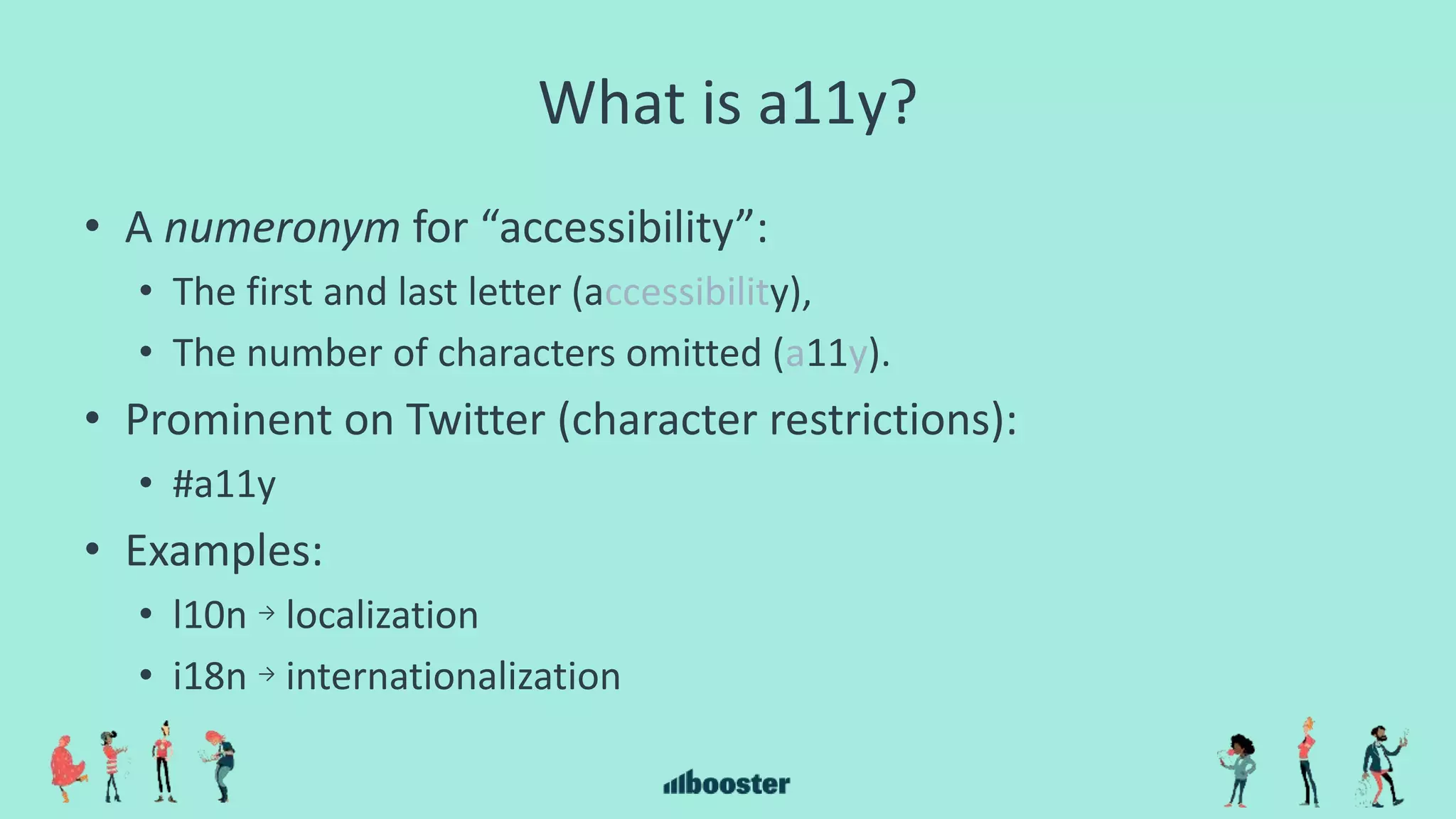 What is a11y?
• A numeronym for “accessibility”:
• The first and last letter (accessibility),
• The number of characters omitted (a11y).
• Prominent on Twitter (character restrictions):
• #a11y
• Examples:
• l10n → localization
• i18n → internationalization
 