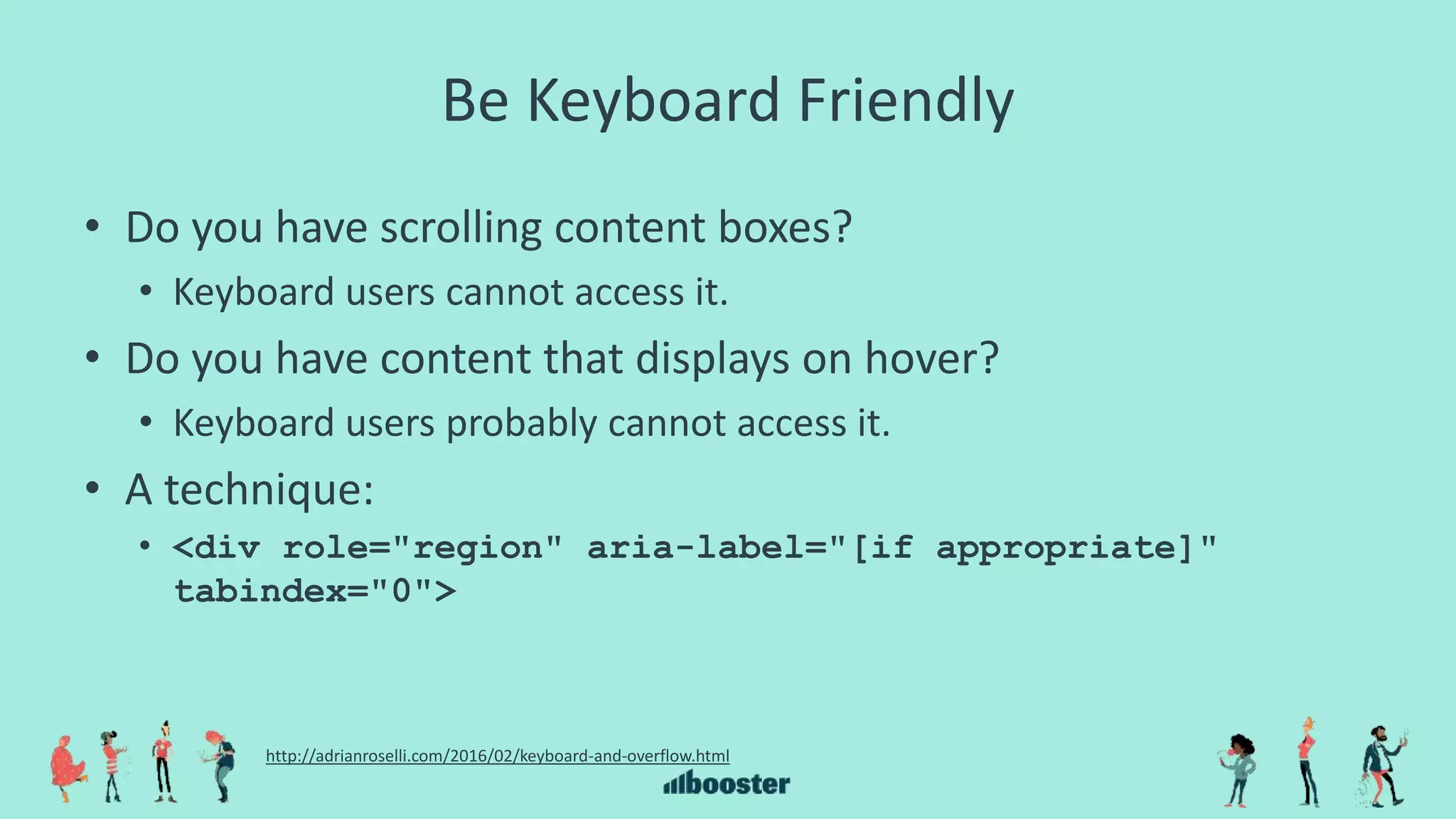 Be Keyboard Friendly
• Do you have scrolling content boxes?
• Keyboard users cannot access it.
• Do you have content that displays on hover?
• Keyboard users probably cannot access it.
• A technique:
• <div role="region" aria-label="[if appropriate]"
tabindex="0">
http://adrianroselli.com/2016/02/keyboard-and-overflow.html
 