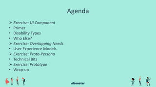 Agenda
 Exercise: UI Component
• Primer
• Disability Types
• Who Else?
 Exercise: Overlapping Needs
• User Experience Models
 Exercise: Proto-Persona
• Technical Bits
 Exercise: Prototype
• Wrap-up
 