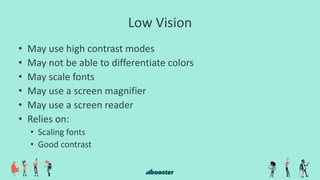 Low Vision
• May use high contrast modes
• May not be able to differentiate colors
• May scale fonts
• May use a screen magnifier
• May use a screen reader
• Relies on:
• Scaling fonts
• Good contrast
 
