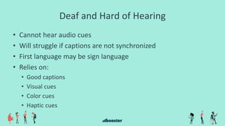 Deaf and Hard of Hearing
• Cannot hear audio cues
• Will struggle if captions are not synchronized
• First language may be sign language
• Relies on:
• Good captions
• Visual cues
• Color cues
• Haptic cues
 