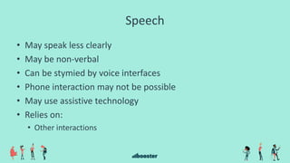 Speech
• May speak less clearly
• May be non-verbal
• Can be stymied by voice interfaces
• Phone interaction may not be possible
• May use assistive technology
• Relies on:
• Other interactions
 