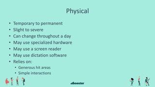 Physical
• Temporary to permanent
• Slight to severe
• Can change throughout a day
• May use specialized hardware
• May use a screen reader
• May use dictation software
• Relies on:
• Generous hit areas
• Simple interactions
 