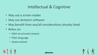 Intellectual & Cognitive
• May use a screen reader
• May use dictation software
• May benefit from any/all considerations already listed
• Relies on:
• Well-structured content
• Plain language
• Good context
 