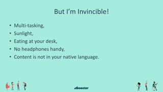 But I’m Invincible!
• Multi-tasking,
• Sunlight,
• Eating at your desk,
• No headphones handy,
• Content is not in your native language.
 