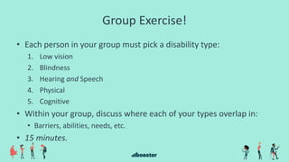 Group Exercise!
• Each person in your group must pick a disability type:
1. Low vision
2. Blindness
3. Hearing and Speech
4. Physical
5. Cognitive
• Within your group, discuss where each of your types overlap in:
• Barriers, abilities, needs, etc.
• 15 minutes.
 