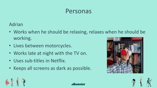 Personas
Adrian
• Works when he should be relaxing, relaxes when he should be
working.
• Lives between motorcycles.
• Works late at night with the TV on.
• Uses sub-titles in Netflix.
• Keeps all screens as dark as possible.
 