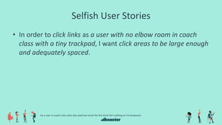 Selfish User Stories
• In order to click links as a user with no elbow room in coach
class with a tiny trackpad, I want click areas to be large enough
and adequately spaced.
As a user in coach class who also paid too much for the drink he’s spilling on his keyboard.
 