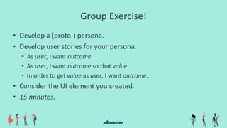 Group Exercise!
• Develop a (proto-) persona.
• Develop user stories for your persona.
• As user, I want outcome.
• As user, I want outcome so that value.
• In order to get value as user, I want outcome.
• Consider the UI element you created.
• 15 minutes.
 