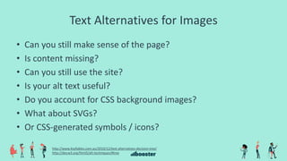 Text Alternatives for Images
• Can you still make sense of the page?
• Is content missing?
• Can you still use the site?
• Is your alt text useful?
• Do you account for CSS background images?
• What about SVGs?
• Or CSS-generated symbols / icons?
http://www.4syllables.com.au/2010/12/text-alternatives-decision-tree/
http://dev.w3.org/html5/alt-techniques/#tree
 