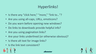 Hyperlinks!
• Is there any “click here,” “more,” “link to…”?
• Are you using all-caps, URLs, emoticons?
• Do you warn before opening new windows?
• Do links to downloads provide helpful info?
• Are you using pagination links?
• Are your links underlined (or otherwise obvious)?
• Is there alt text for image links?
• Is the link text consistent?
 
