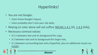 Hyperlinks!
• You are not Google:
• Users know Google’s layout,
• Users probably don’t visit your site daily.
• Relying on color alone will not suffice (WCAG 1.4.1 [A], 1.4.3 [AA]),
• Necessary contrast values:
• 4.5:1 between text and its background for copy,
• 3:1 between text and its background for larger text,
• 3:1 between surrounding text and a hyperlink, plus an additional visual cue
(G183).
http://adrianroselli.com/2014/03/i-dont-care-what-google-did-just-keep.html
 