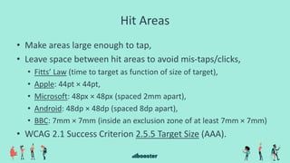 Hit Areas
• Make areas large enough to tap,
• Leave space between hit areas to avoid mis-taps/clicks,
• Fitts’ Law (time to target as function of size of target),
• Apple: 44pt × 44pt,
• Microsoft: 48px × 48px (spaced 2mm apart),
• Android: 48dp × 48dp (spaced 8dp apart),
• BBC: 7mm × 7mm (inside an exclusion zone of at least 7mm × 7mm)
• WCAG 2.1 Success Criterion 2.5.5 Target Size (AAA).
 