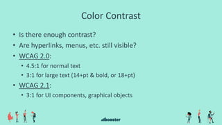 Color Contrast
• Is there enough contrast?
• Are hyperlinks, menus, etc. still visible?
• WCAG 2.0:
• 4.5:1 for normal text
• 3:1 for large text (14+pt & bold, or 18+pt)
• WCAG 2.1:
• 3:1 for UI components, graphical objects
 