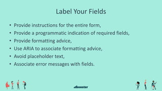 Label Your Fields
• Provide instructions for the entire form,
• Provide a programmatic indication of required fields,
• Provide formatting advice,
• Use ARIA to associate formatting advice,
• Avoid placeholder text,
• Associate error messages with fields.
 