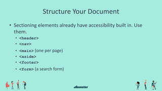 Structure Your Document
• Sectioning elements already have accessibility built in. Use
them.
• <header>
• <nav>
• <main> (one per page)
• <aside>
• <footer>
• <form> (a search form)
 