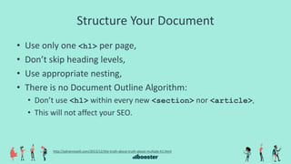Structure Your Document
• Use only one <h1> per page,
• Don’t skip heading levels,
• Use appropriate nesting,
• There is no Document Outline Algorithm:
• Don’t use <h1> within every new <section> nor <article>,
• This will not affect your SEO.
http://adrianroselli.com/2013/12/the-truth-about-truth-about-multiple-h1.html
 
