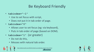 Be Keyboard Friendly
• tabindex="-1"
• Use to set focus with script,
• Does not put it in tab order of page.
• tabindex="0"
• Allows user to set focus (eg: via keyboard),
• Puts in tab order of page (based on DOM).
• tabindex="1" (or greater)
• Do not do this,
• Messes with natural tab order.
http://adrianroselli.com/2014/11/dont-use-tabindex-greater-than-0.html
 