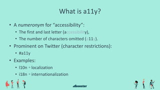 What is a11y?
• A numeronym for “accessibility”:
• The first and last letter (accessibility),
• The number of characters omitted (a11y).
• Prominent on Twitter (character restrictions):
• #a11y
• Examples:
• l10n → localization
• i18n → internationalization
 