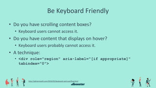 Be Keyboard Friendly
• Do you have scrolling content boxes?
• Keyboard users cannot access it.
• Do you have content that displays on hover?
• Keyboard users probably cannot access it.
• A technique:
• <div role="region" aria-label="[if appropriate]"
tabindex="0">
http://adrianroselli.com/2016/02/keyboard-and-overflow.html
 