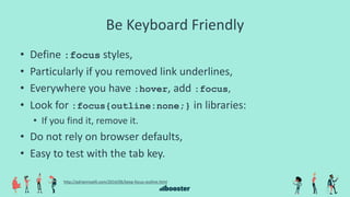 Be Keyboard Friendly
• Define :focus styles,
• Particularly if you removed link underlines,
• Everywhere you have :hover, add :focus,
• Look for :focus{outline:none;} in libraries:
• If you find it, remove it.
• Do not rely on browser defaults,
• Easy to test with the tab key.
http://adrianroselli.com/2014/06/keep-focus-outline.html
 