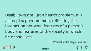 Disability is not just a health problem. It is
a complex phenomenon, reflecting the
interaction between features of a person’s
body and features of the society in which
he or she lives.
— World Health Organization
 