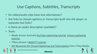 Use Captions, Subtitles, Transcripts
• Do video/audio clips have text alternatives?
• Are links to closed-captions or transcripts built into the player or
separate text links?
• Is there an audio description available?
• Tools:
• Media Access Australia YouTube captioning tutorial, Vimeo captioning
tutorial,
• Tiffany Brown’s WebVTT tutorial,
• DIY Resources for Closed Captioning and Transcription from 3 Play Media.
http://webaim.org/techniques/captions/
 