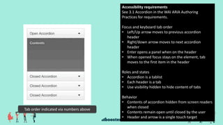 Tab order indicated via numbers above
Accessibility requirements
See 3.1 Accordion in the WAI ARIA Authoring
Practices for requirements.
Focus and keyboard tab order
• Left/Up arrow moves to previous accordion
header
• Right/down arrow moves to next accordion
header
• Enter opens a panel when on the header
• When opened focus stays on the element, tab
moves to the first item in the header
Roles and states
• Accordion is a tablist
• Each header is a tab
• Use visibility hidden to hide content of tabs
Behavior
• Contents of accordion hidden from screen readers
when closed
• Contents remain open until closed by the user
• Header and arrow is a single touch target
 