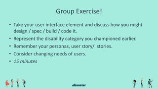 Group Exercise!
• Take your user interface element and discuss how you might
design / spec / build / code it.
• Represent the disability category you championed earlier.
• Remember your personas, user story/ stories.
• Consider changing needs of users.
• 15 minutes
 