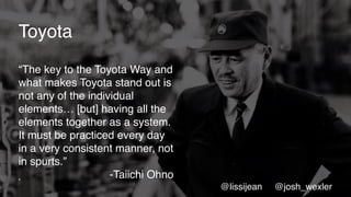 5
Toyota
“The key to the Toyota Way and
what makes Toyota stand out is
not any of the individual
elements… [but] having all the
elements together as a system.
It must be practiced every day
in a very consistent manner, not
in spurts.”
-Taiichi Ohno
@lissijean @josh_wexler
 