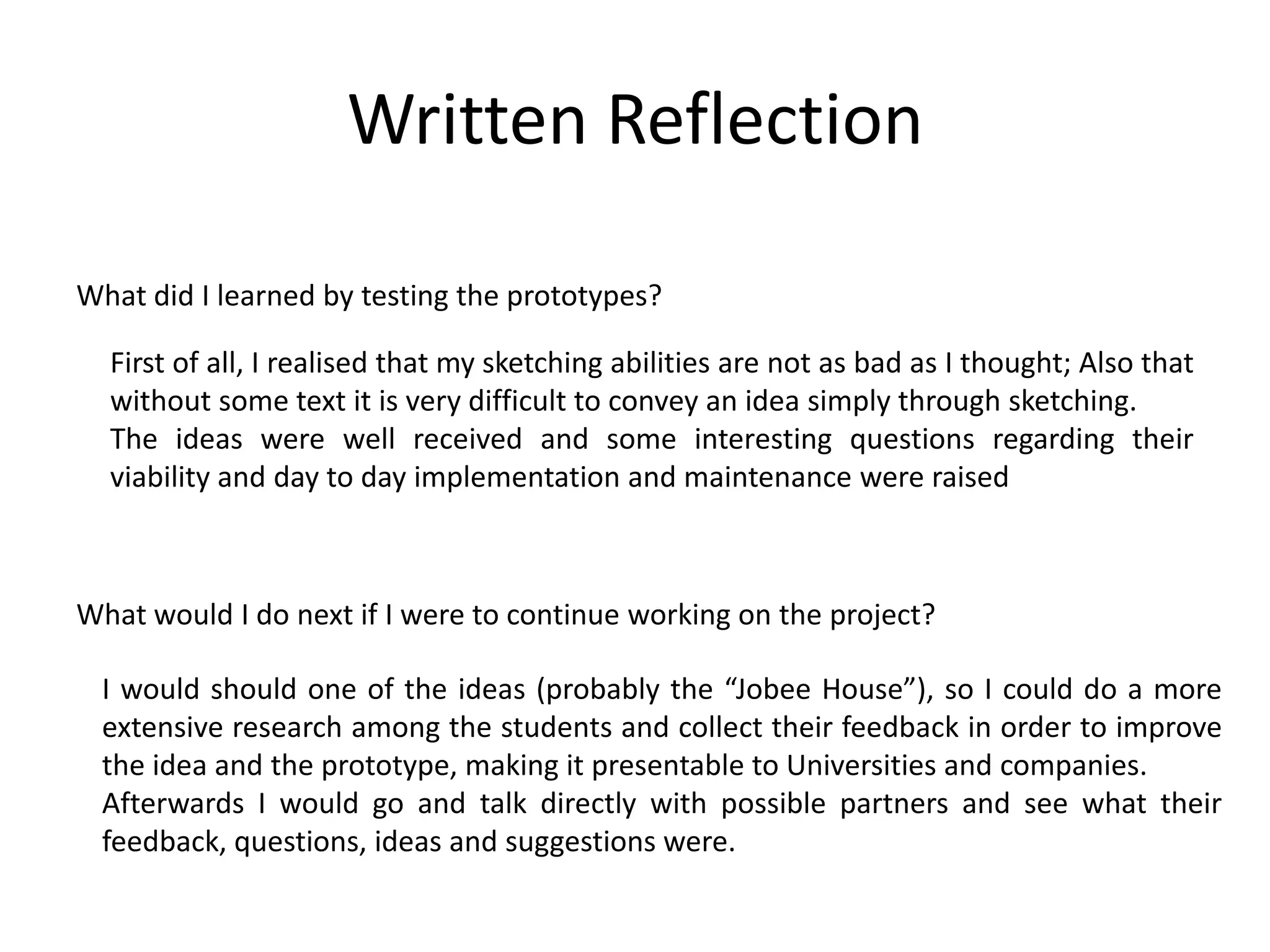 Written Reflection
What did I learned by testing the prototypes?
What would I do next if I were to continue working on the project?
First of all, I realised that my sketching abilities are not as bad as I thought; Also that
without some text it is very difficult to convey an idea simply through sketching.
The ideas were well received and some interesting questions regarding their
viability and day to day implementation and maintenance were raised
I would should one of the ideas (probably the “Jobee House”), so I could do a more
extensive research among the students and collect their feedback in order to improve
the idea and the prototype, making it presentable to Universities and companies.
Afterwards I would go and talk directly with possible partners and see what their
feedback, questions, ideas and suggestions were.
 