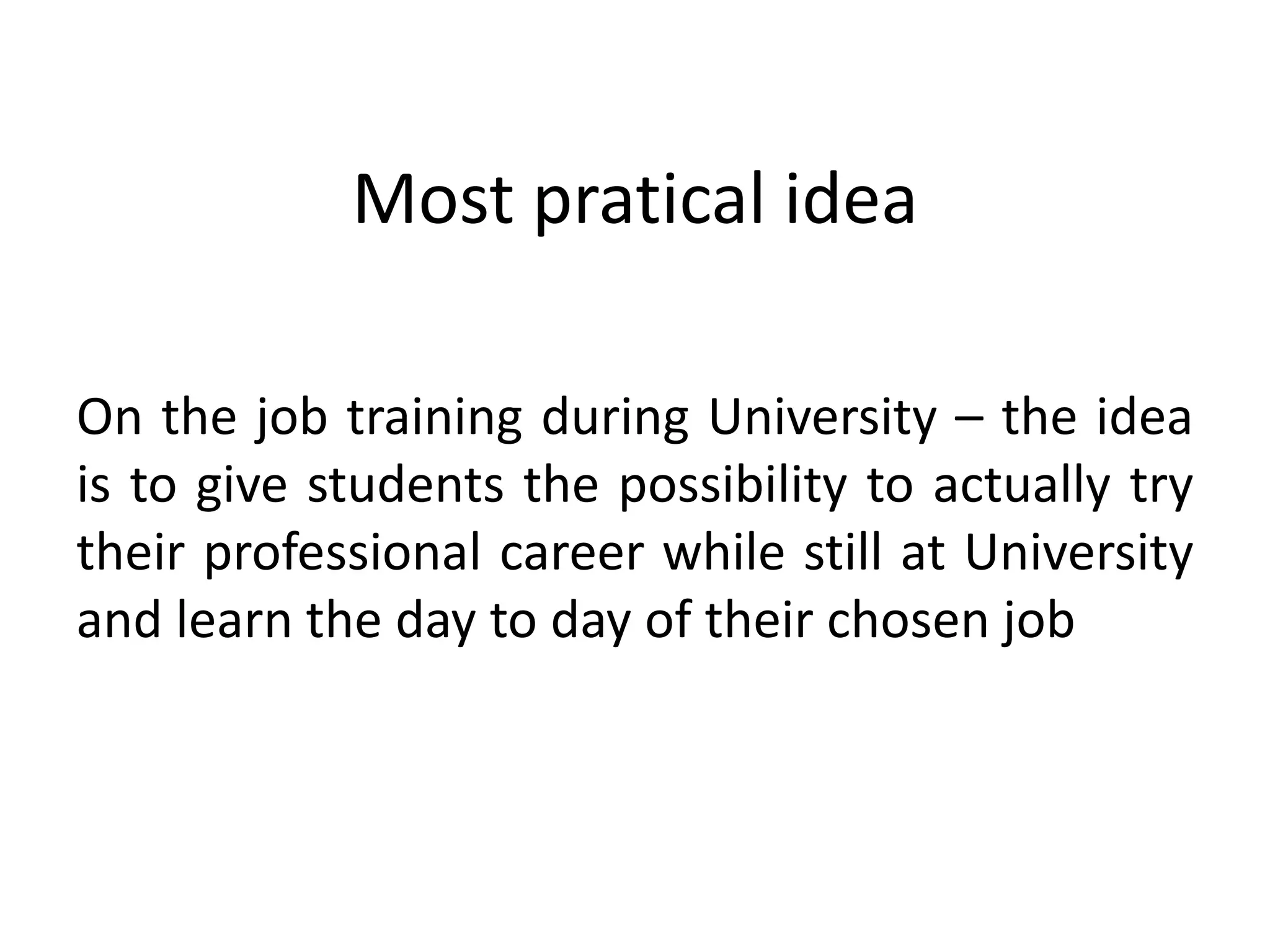 Most pratical idea
On the job training during University – the idea
is to give students the possibility to actually try
their professional career while still at University
and learn the day to day of their chosen job
 