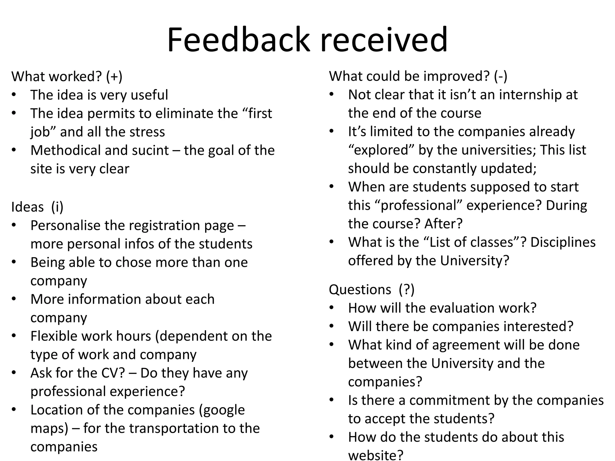 Feedback received
What worked? (+)
• The idea is very useful
• The idea permits to eliminate the “first
job” and all the stress
• Methodical and sucint – the goal of the
site is very clear
What could be improved? (-)
• Not clear that it isn’t an internship at
the end of the course
• It’s limited to the companies already
“explored” by the universities; This list
should be constantly updated;
• When are students supposed to start
this “professional” experience? During
the course? After?
• What is the “List of classes”? Disciplines
offered by the University?
Questions (?)
• How will the evaluation work?
• Will there be companies interested?
• What kind of agreement will be done
between the University and the
companies?
• Is there a commitment by the companies
to accept the students?
• How do the students do about this
website?
Ideas (i)
• Personalise the registration page –
more personal infos of the students
• Being able to chose more than one
company
• More information about each
company
• Flexible work hours (dependent on the
type of work and company
• Ask for the CV? – Do they have any
professional experience?
• Location of the companies (google
maps) – for the transportation to the
companies
 