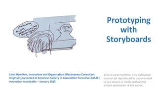 Prototyping	
with	
Storyboards	
	
Carol	Hamilton,	Principal	
Grace	Social	Sector	Consul;ng,	LLC	
h=p://www.gracesocialsector.com	
©2016	Carol	Hamilton.	This	publica9on	
may	not	be	reproduced	or	disseminated	
by	any	means	or	media	without	the	
wri>en	permission	of	the	author.	
 