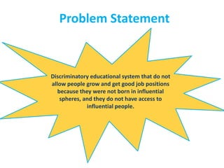 Problem Statement
Discriminatory educational system that do not
allow people grow and get good job positions
because they were not born in influential
spheres, and they do not have access to
influential people.
 