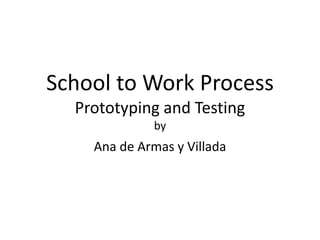 School to Work Process
Prototyping and Testing
by
Ana de Armas y Villada
 