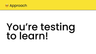 You’re testing
to learn!
🤓 Approach
 