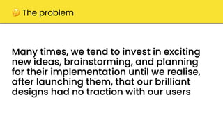 Many times, we tend to invest in exciting
new ideas, brainstorming, and planning
for their implementation until we realise,
after launching them, that our brilliant
designs had no traction with our users
🤔 The problem
 