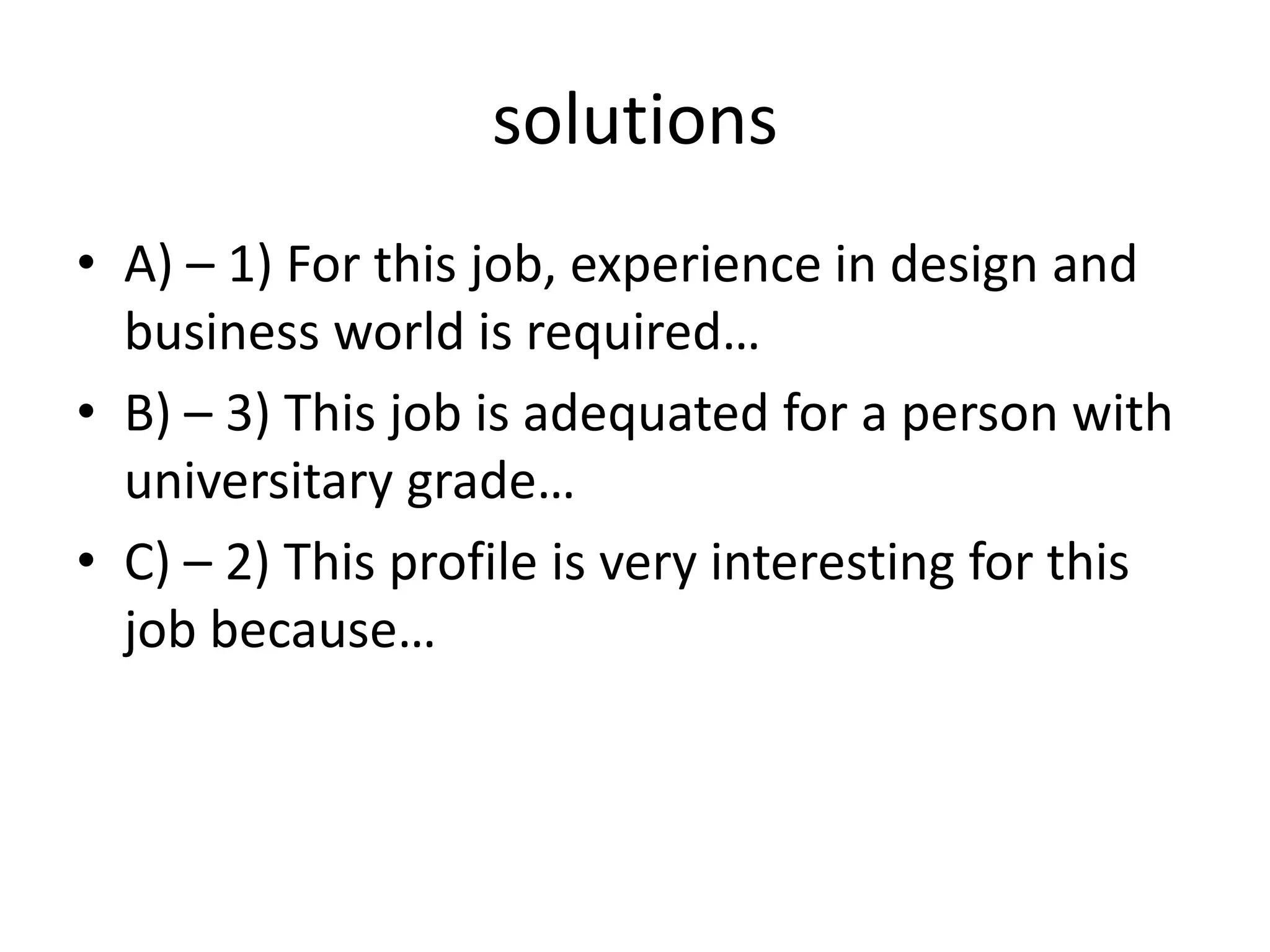 solutions
• A) – 1) For this job, experience in design and
business world is required…
• B) – 3) This job is adequated for a person with
universitary grade…
• C) – 2) This profile is very interesting for this
job because…
 