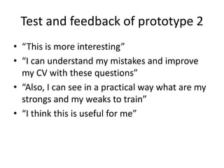 Test and feedback of prototype 2
• “This is more interesting”
• “I can understand my mistakes and improve
my CV with these questions”
• “Also, I can see in a practical way what are my
strongs and my weaks to train”
• “I think this is useful for me”
 