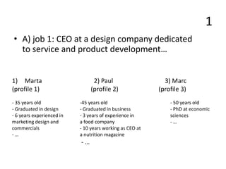 1
• A) job 1: CEO at a design company dedicated
to service and product development…
1) Marta 2) Paul 3) Marc
(profile 1) (profile 2) (profile 3)
- 35 years old -45 years old - 50 years old
- Graduated in design - Graduated in business - PhD at economic
- 6 years experienced in - 3 years of experience in sciences
marketing design and a food company - …
commercials - 10 years working as CEO at
- … a nutrition magazine
- …
 