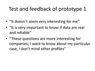 Test and feedback of prototype 1
• “It doesn`t seem very interesting for me”
• “It is very important to know if data are real
and reliable”
• “These questions are more interesting for
companies; I want to know about my particular
case, I don’t mind other profiles”
 