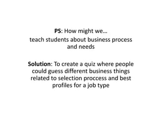 PS: How might we…
teach students about business process
and needs
Solution: To create a quiz where people
could guess different business things
related to selection proccess and best
profiles for a job type
 