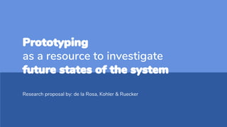 Prototyping
as a resource to investigate
future states of the system
Research proposal by: de la Rosa, Kohler & Ruecker
 