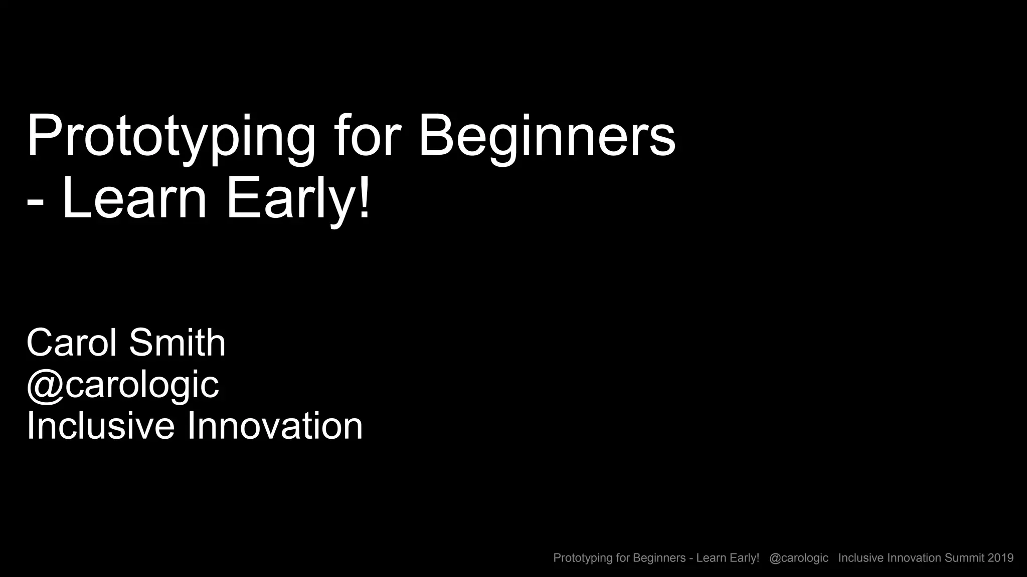 Prototyping for Beginners - Learn Early! @carologic Inclusive Innovation Summit 2019
Prototyping for Beginners
- Learn Early!
Carol Smith
@carologic
Inclusive Innovation
 